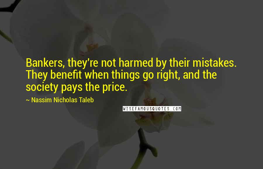Nassim Nicholas Taleb Quotes: Bankers, they're not harmed by their mistakes. They benefit when things go right, and the society pays the price.