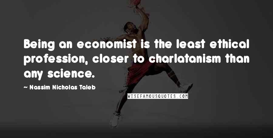 Nassim Nicholas Taleb Quotes: Being an economist is the least ethical profession, closer to charlatanism than any science.