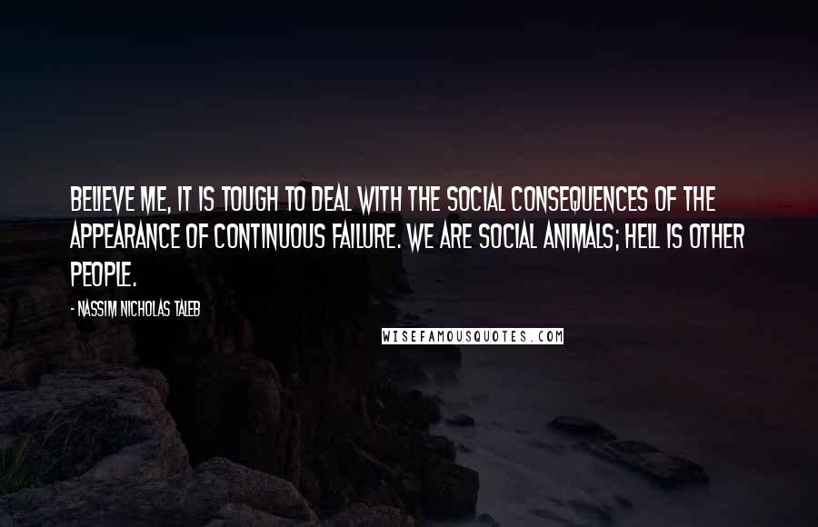 Nassim Nicholas Taleb Quotes: Believe me, it is tough to deal with the social consequences of the appearance of continuous failure. We are social animals; hell is other people.