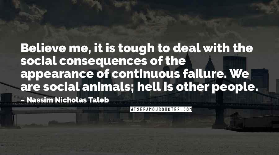 Nassim Nicholas Taleb Quotes: Believe me, it is tough to deal with the social consequences of the appearance of continuous failure. We are social animals; hell is other people.