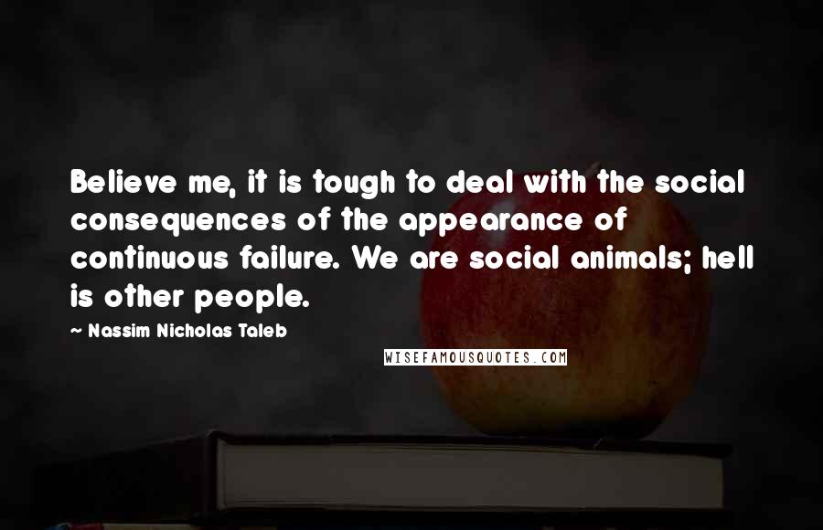 Nassim Nicholas Taleb Quotes: Believe me, it is tough to deal with the social consequences of the appearance of continuous failure. We are social animals; hell is other people.