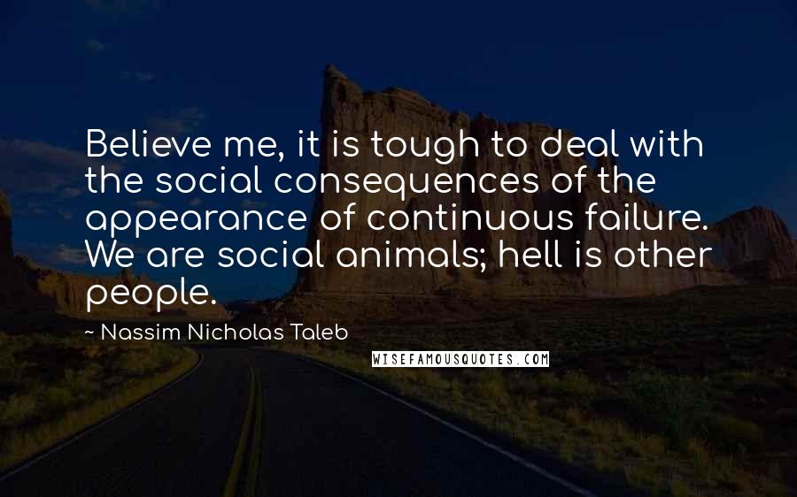 Nassim Nicholas Taleb Quotes: Believe me, it is tough to deal with the social consequences of the appearance of continuous failure. We are social animals; hell is other people.