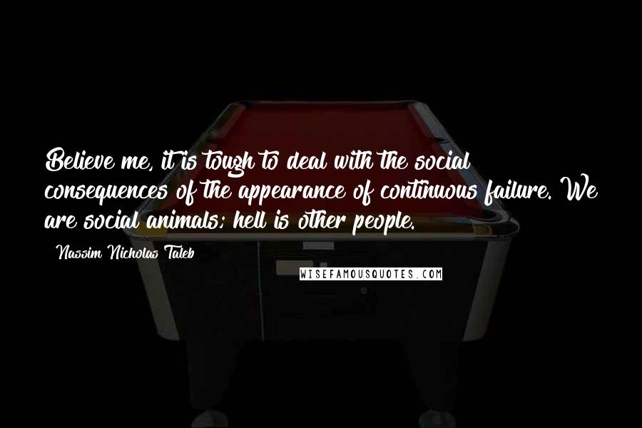 Nassim Nicholas Taleb Quotes: Believe me, it is tough to deal with the social consequences of the appearance of continuous failure. We are social animals; hell is other people.