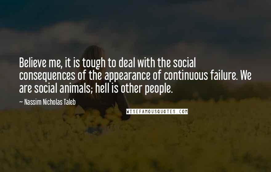 Nassim Nicholas Taleb Quotes: Believe me, it is tough to deal with the social consequences of the appearance of continuous failure. We are social animals; hell is other people.