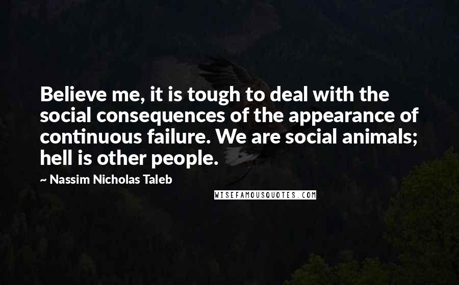 Nassim Nicholas Taleb Quotes: Believe me, it is tough to deal with the social consequences of the appearance of continuous failure. We are social animals; hell is other people.