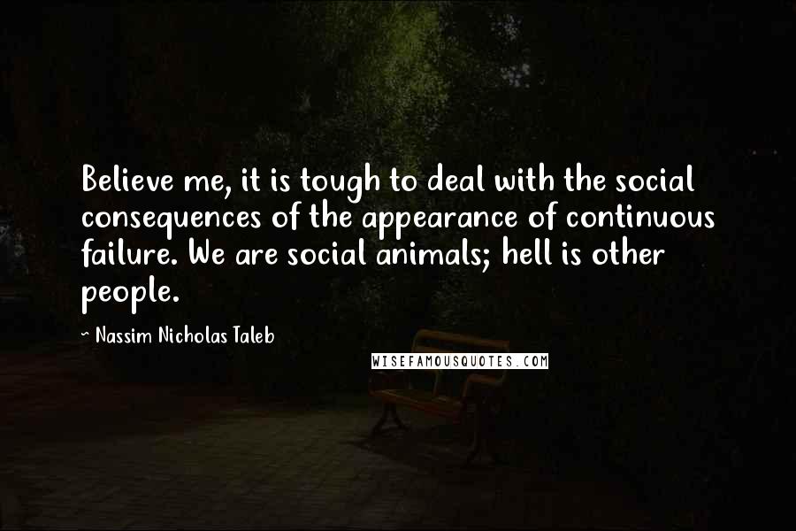 Nassim Nicholas Taleb Quotes: Believe me, it is tough to deal with the social consequences of the appearance of continuous failure. We are social animals; hell is other people.