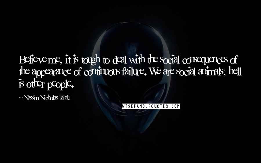 Nassim Nicholas Taleb Quotes: Believe me, it is tough to deal with the social consequences of the appearance of continuous failure. We are social animals; hell is other people.