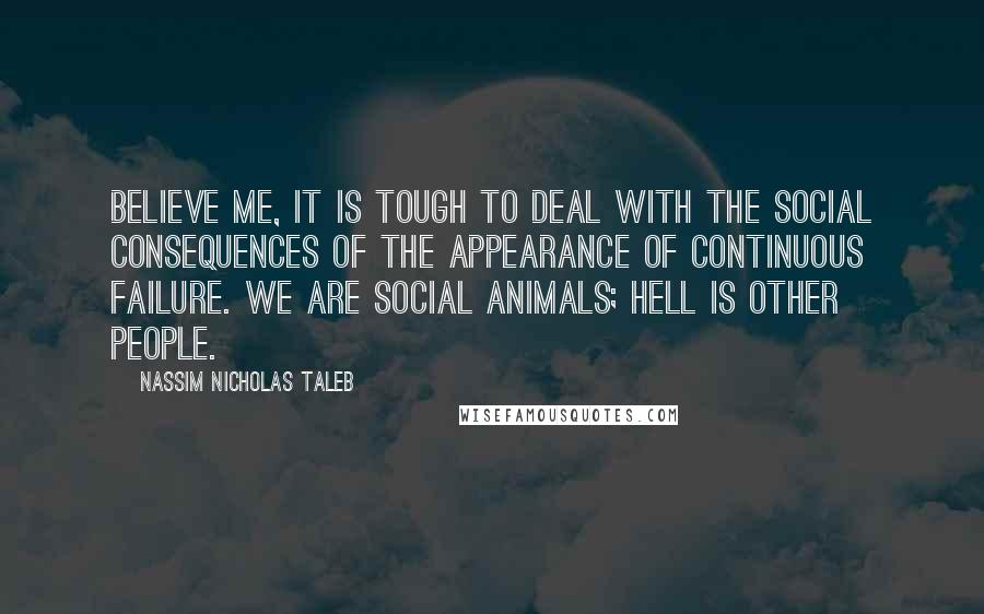 Nassim Nicholas Taleb Quotes: Believe me, it is tough to deal with the social consequences of the appearance of continuous failure. We are social animals; hell is other people.