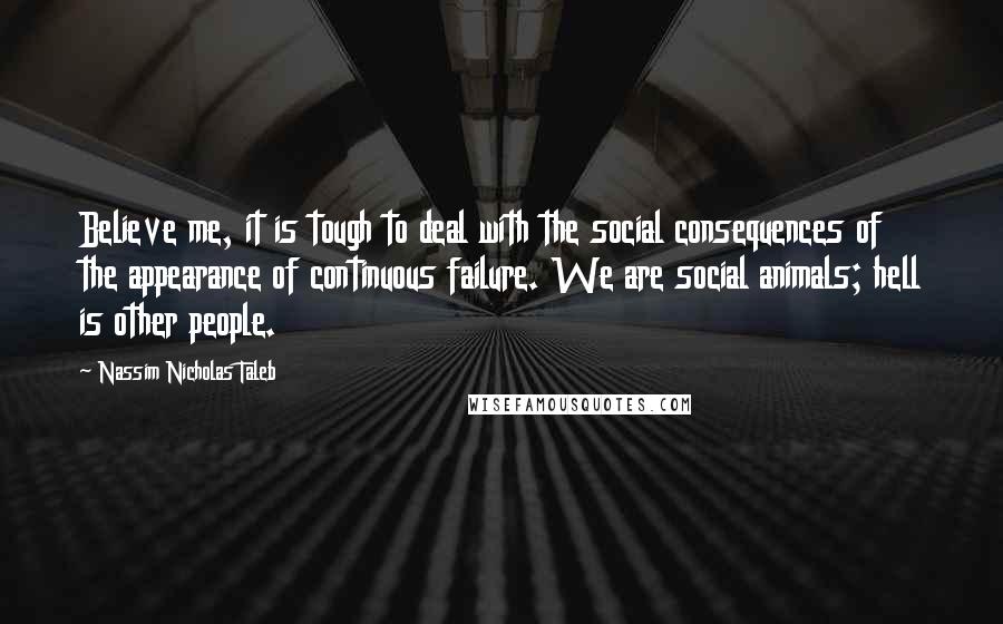 Nassim Nicholas Taleb Quotes: Believe me, it is tough to deal with the social consequences of the appearance of continuous failure. We are social animals; hell is other people.