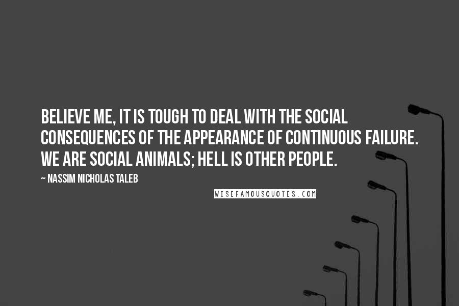 Nassim Nicholas Taleb Quotes: Believe me, it is tough to deal with the social consequences of the appearance of continuous failure. We are social animals; hell is other people.