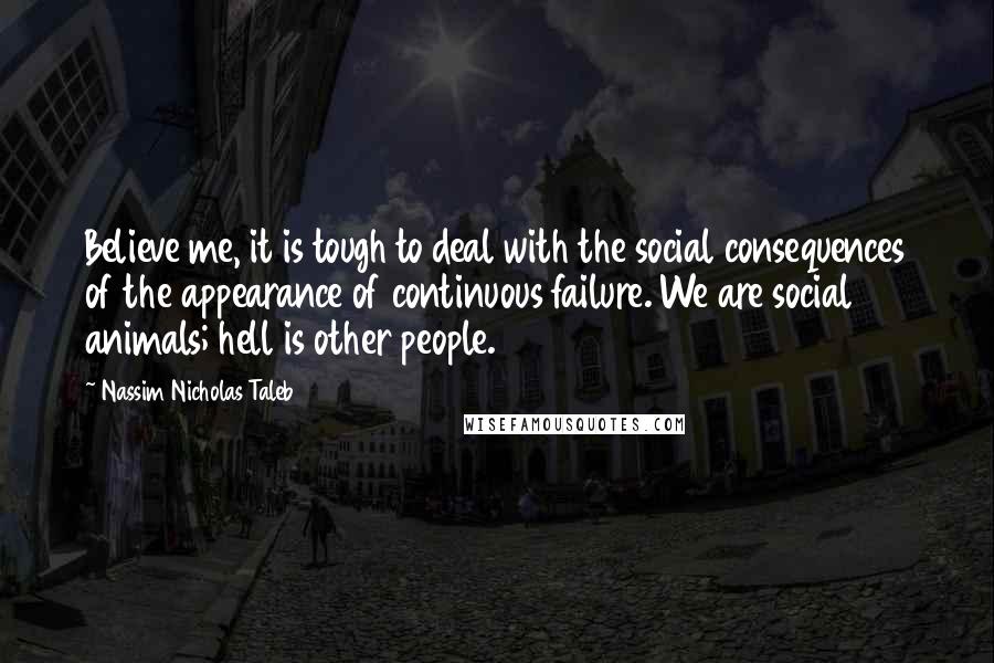 Nassim Nicholas Taleb Quotes: Believe me, it is tough to deal with the social consequences of the appearance of continuous failure. We are social animals; hell is other people.