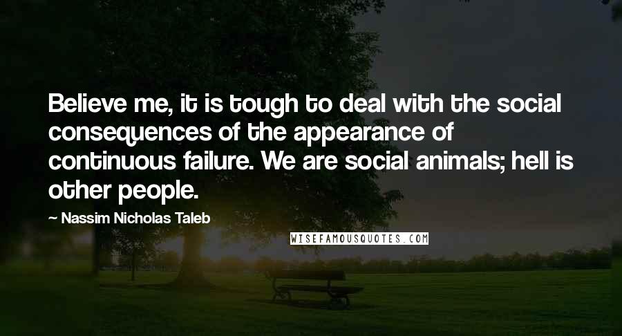 Nassim Nicholas Taleb Quotes: Believe me, it is tough to deal with the social consequences of the appearance of continuous failure. We are social animals; hell is other people.