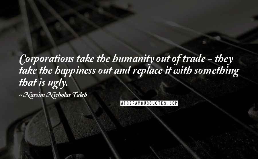 Nassim Nicholas Taleb Quotes: Corporations take the humanity out of trade - they take the happiness out and replace it with something that is ugly.