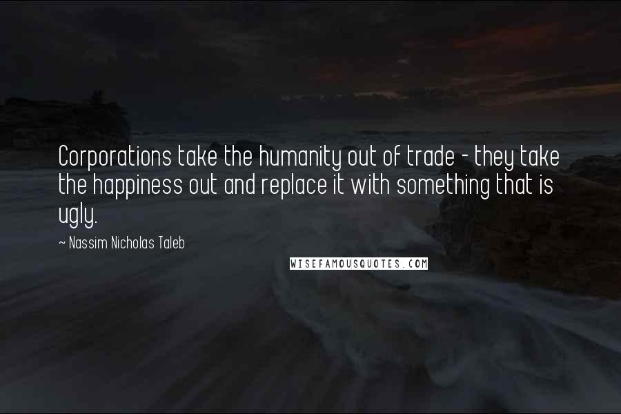 Nassim Nicholas Taleb Quotes: Corporations take the humanity out of trade - they take the happiness out and replace it with something that is ugly.