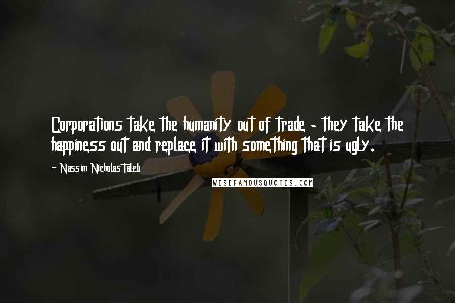 Nassim Nicholas Taleb Quotes: Corporations take the humanity out of trade - they take the happiness out and replace it with something that is ugly.