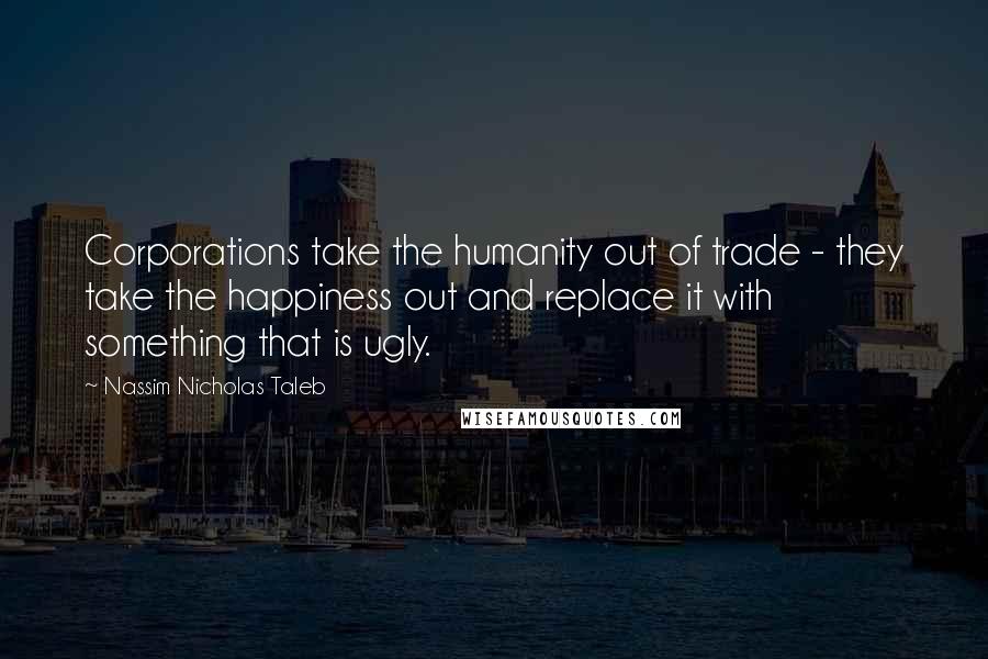 Nassim Nicholas Taleb Quotes: Corporations take the humanity out of trade - they take the happiness out and replace it with something that is ugly.