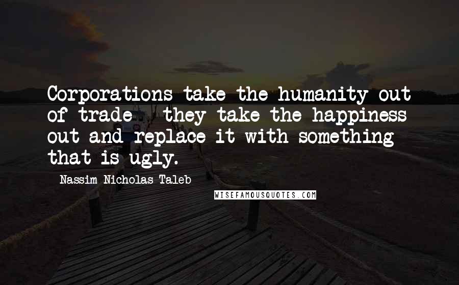 Nassim Nicholas Taleb Quotes: Corporations take the humanity out of trade - they take the happiness out and replace it with something that is ugly.