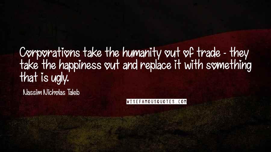 Nassim Nicholas Taleb Quotes: Corporations take the humanity out of trade - they take the happiness out and replace it with something that is ugly.