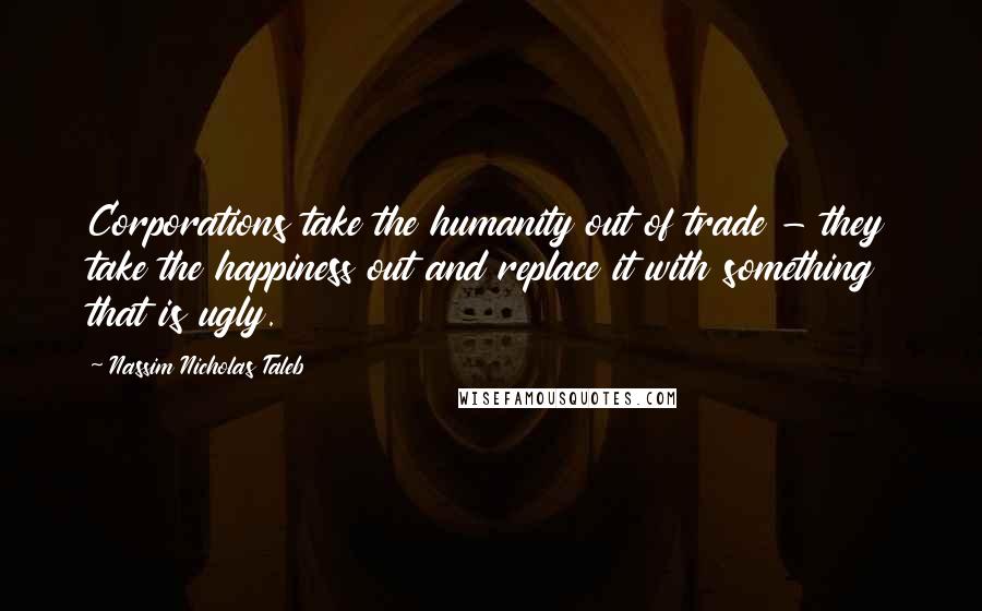 Nassim Nicholas Taleb Quotes: Corporations take the humanity out of trade - they take the happiness out and replace it with something that is ugly.