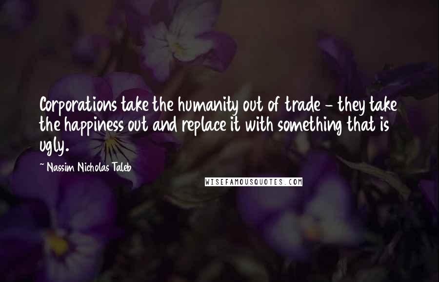 Nassim Nicholas Taleb Quotes: Corporations take the humanity out of trade - they take the happiness out and replace it with something that is ugly.