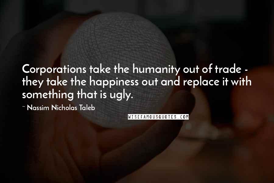 Nassim Nicholas Taleb Quotes: Corporations take the humanity out of trade - they take the happiness out and replace it with something that is ugly.
