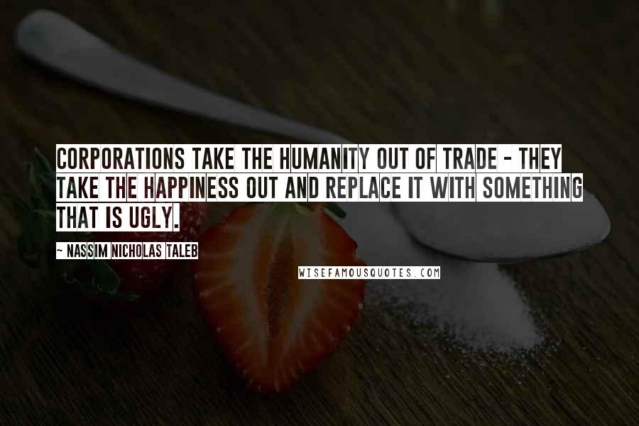 Nassim Nicholas Taleb Quotes: Corporations take the humanity out of trade - they take the happiness out and replace it with something that is ugly.