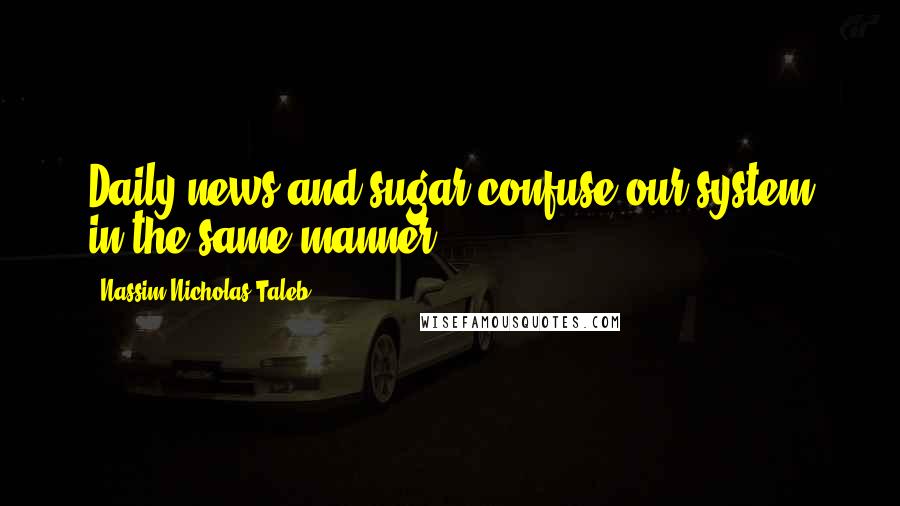 Nassim Nicholas Taleb Quotes: Daily news and sugar confuse our system in the same manner.