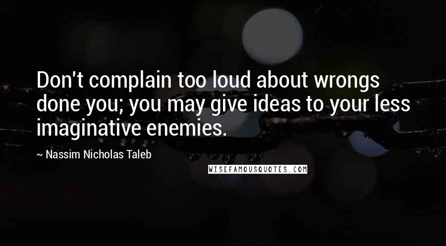 Nassim Nicholas Taleb Quotes: Don't complain too loud about wrongs done you; you may give ideas to your less imaginative enemies.