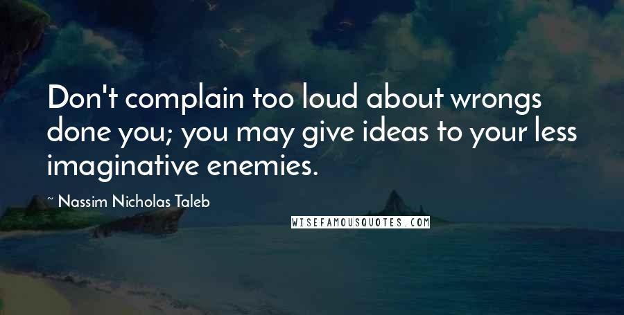 Nassim Nicholas Taleb Quotes: Don't complain too loud about wrongs done you; you may give ideas to your less imaginative enemies.