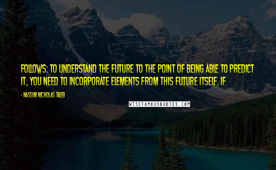 Nassim Nicholas Taleb Quotes: follows: to understand the future to the point of being able to predict it, you need to incorporate elements from this future itself. If