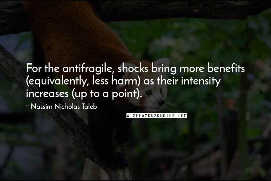 Nassim Nicholas Taleb Quotes: For the antifragile, shocks bring more benefits (equivalently, less harm) as their intensity increases (up to a point).