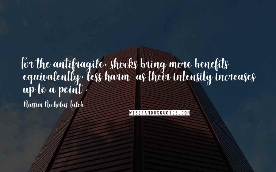 Nassim Nicholas Taleb Quotes: For the antifragile, shocks bring more benefits (equivalently, less harm) as their intensity increases (up to a point).