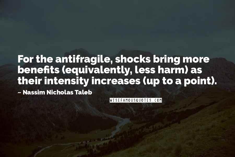 Nassim Nicholas Taleb Quotes: For the antifragile, shocks bring more benefits (equivalently, less harm) as their intensity increases (up to a point).