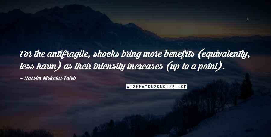 Nassim Nicholas Taleb Quotes: For the antifragile, shocks bring more benefits (equivalently, less harm) as their intensity increases (up to a point).
