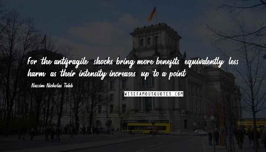 Nassim Nicholas Taleb Quotes: For the antifragile, shocks bring more benefits (equivalently, less harm) as their intensity increases (up to a point).