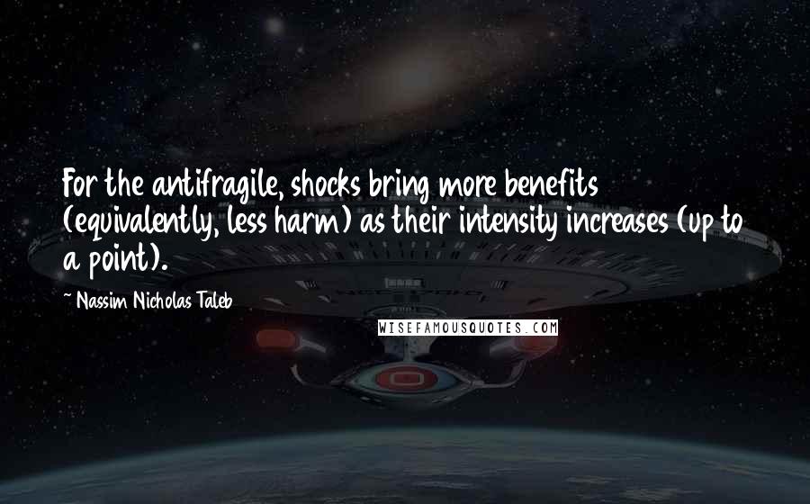 Nassim Nicholas Taleb Quotes: For the antifragile, shocks bring more benefits (equivalently, less harm) as their intensity increases (up to a point).