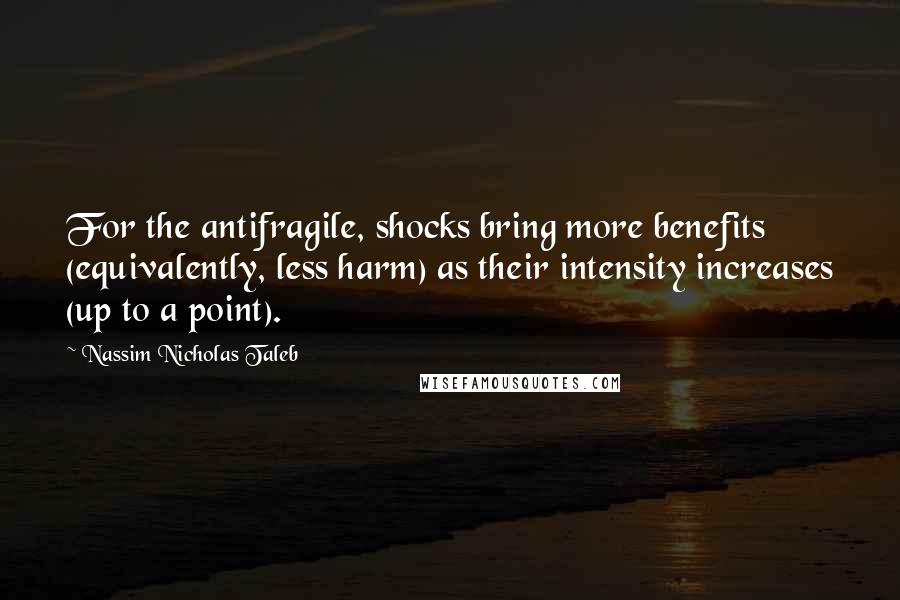 Nassim Nicholas Taleb Quotes: For the antifragile, shocks bring more benefits (equivalently, less harm) as their intensity increases (up to a point).