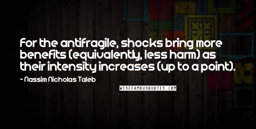 Nassim Nicholas Taleb Quotes: For the antifragile, shocks bring more benefits (equivalently, less harm) as their intensity increases (up to a point).