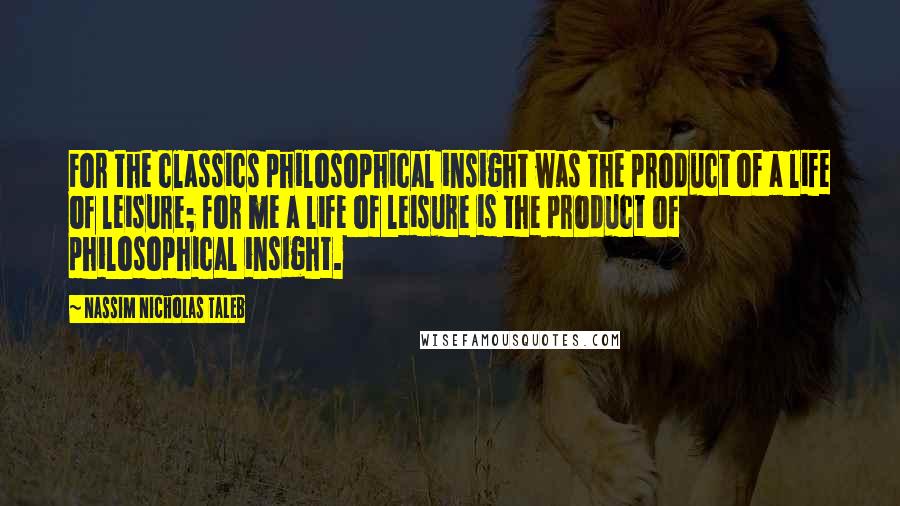 Nassim Nicholas Taleb Quotes: For the classics philosophical insight was the product of a life of leisure; for me a life of leisure is the product of philosophical insight.