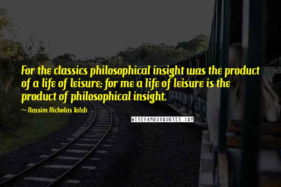 Nassim Nicholas Taleb Quotes: For the classics philosophical insight was the product of a life of leisure; for me a life of leisure is the product of philosophical insight.