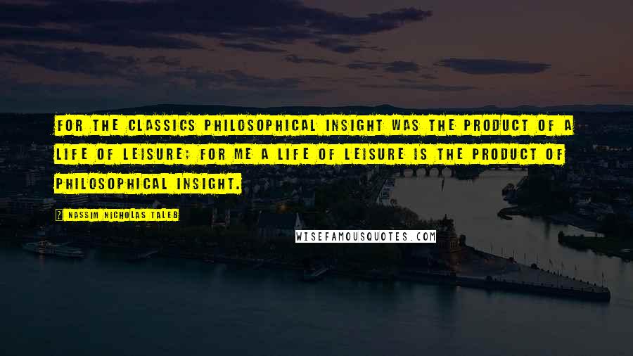 Nassim Nicholas Taleb Quotes: For the classics philosophical insight was the product of a life of leisure; for me a life of leisure is the product of philosophical insight.