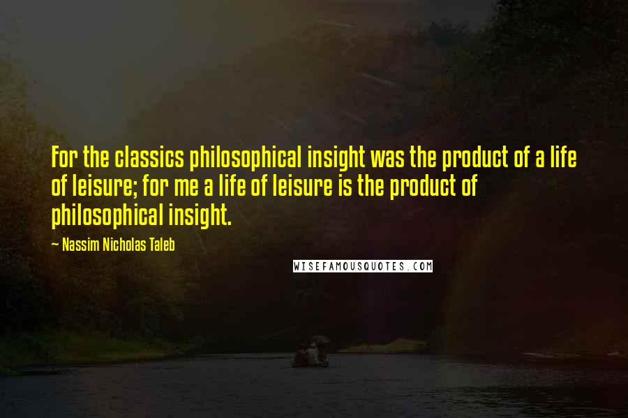 Nassim Nicholas Taleb Quotes: For the classics philosophical insight was the product of a life of leisure; for me a life of leisure is the product of philosophical insight.
