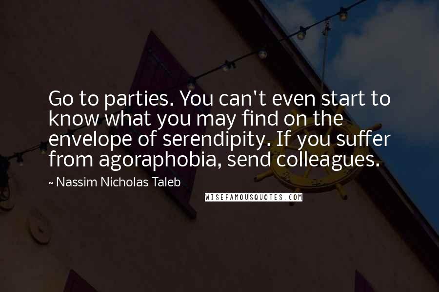 Nassim Nicholas Taleb Quotes: Go to parties. You can't even start to know what you may find on the envelope of serendipity. If you suffer from agoraphobia, send colleagues.