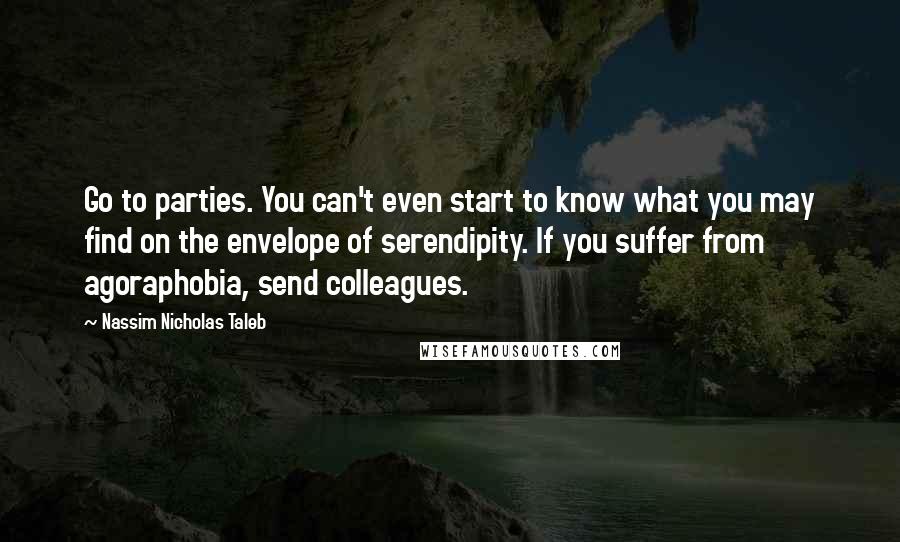 Nassim Nicholas Taleb Quotes: Go to parties. You can't even start to know what you may find on the envelope of serendipity. If you suffer from agoraphobia, send colleagues.