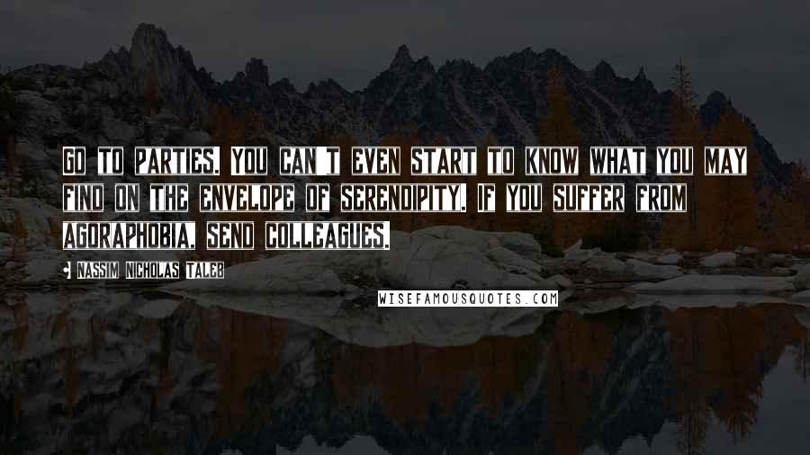Nassim Nicholas Taleb Quotes: Go to parties. You can't even start to know what you may find on the envelope of serendipity. If you suffer from agoraphobia, send colleagues.