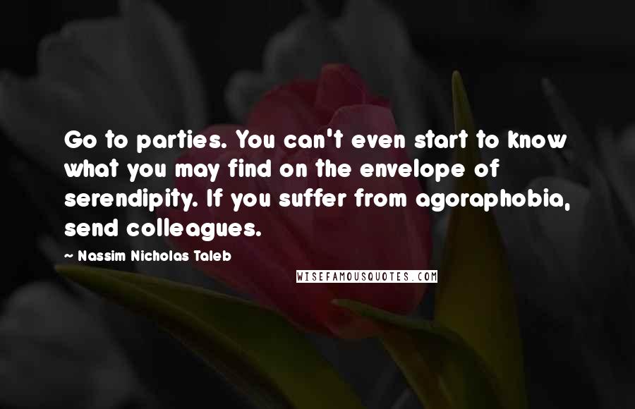 Nassim Nicholas Taleb Quotes: Go to parties. You can't even start to know what you may find on the envelope of serendipity. If you suffer from agoraphobia, send colleagues.