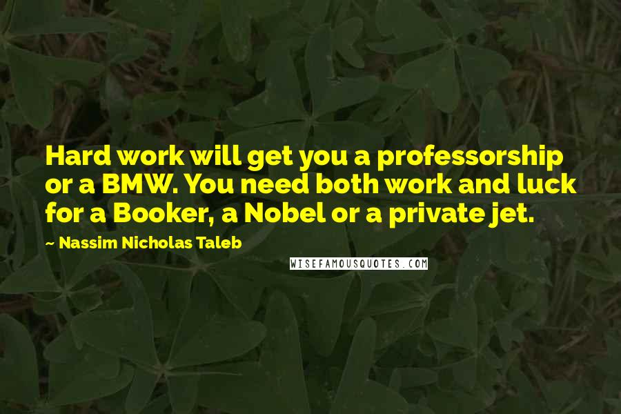 Nassim Nicholas Taleb Quotes: Hard work will get you a professorship or a BMW. You need both work and luck for a Booker, a Nobel or a private jet.