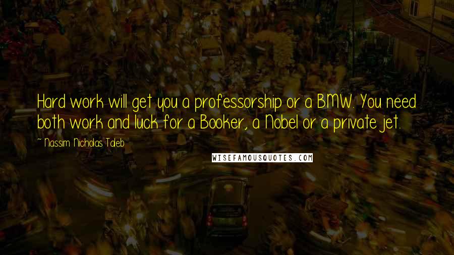 Nassim Nicholas Taleb Quotes: Hard work will get you a professorship or a BMW. You need both work and luck for a Booker, a Nobel or a private jet.