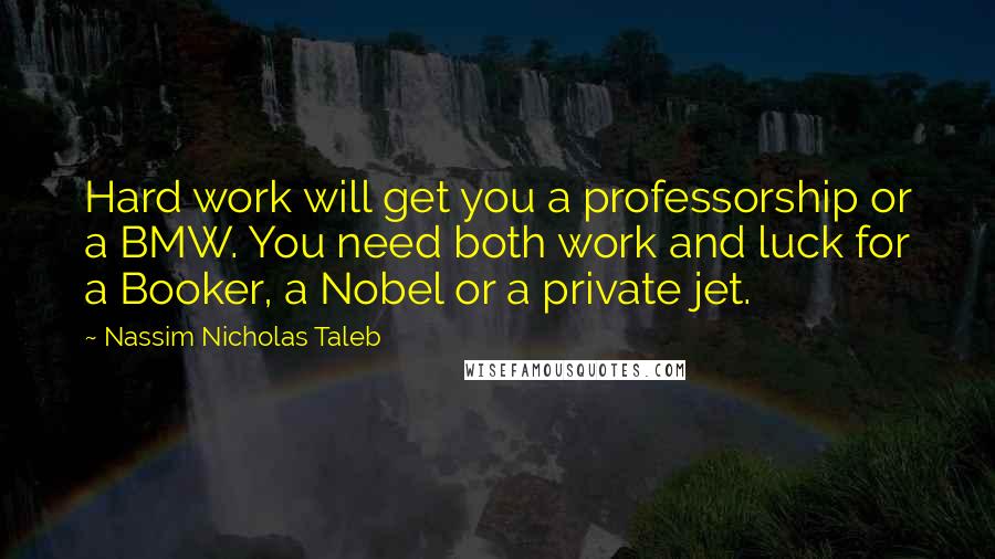 Nassim Nicholas Taleb Quotes: Hard work will get you a professorship or a BMW. You need both work and luck for a Booker, a Nobel or a private jet.