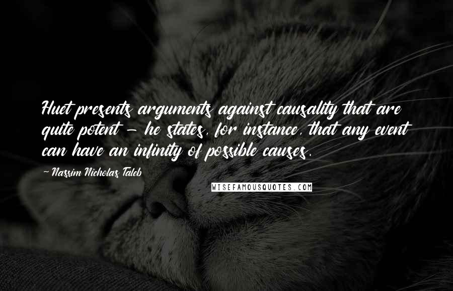 Nassim Nicholas Taleb Quotes: Huet presents arguments against causality that are quite potent - he states, for instance, that any event can have an infinity of possible causes.